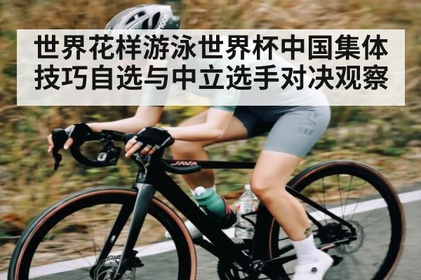 世界花样游泳世界杯中国集体技巧自选与中立选手对决观察