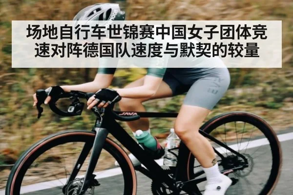 场地自行车世锦赛中国女子团体竞速对阵德国队速度与默契的较量
