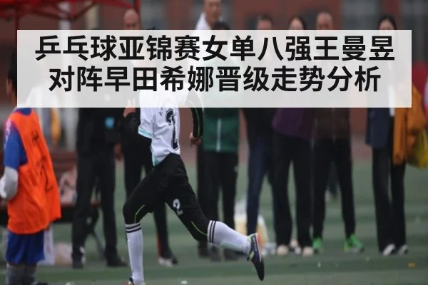 乒乓球亚锦赛女单八强王曼昱对阵早田希娜晋级走势分析